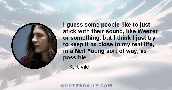 I guess some people like to just stick with their sound, like Weezer or something, but I think I just try to keep it as close to my real life, in a Neil Young sort of way, as possible.