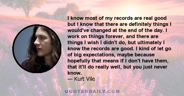 I know most of my records are real good but I know that there are definitely things I would've changed at the end of the day. I work on things forever, and there are things I wish I didn't do, but ultimately I know the