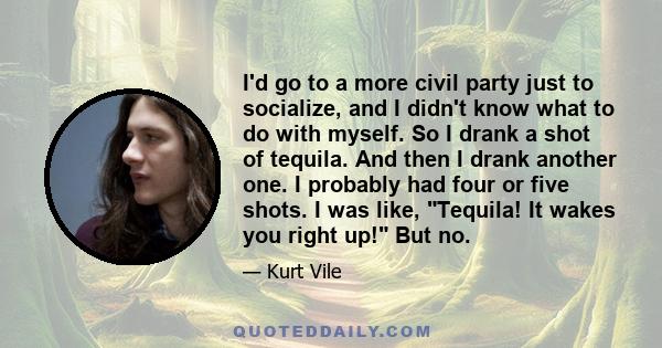 I'd go to a more civil party just to socialize, and I didn't know what to do with myself. So I drank a shot of tequila. And then I drank another one. I probably had four or five shots. I was like, Tequila! It wakes you