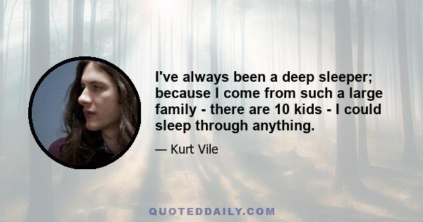 I've always been a deep sleeper; because I come from such a large family - there are 10 kids - I could sleep through anything.