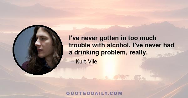 I've never gotten in too much trouble with alcohol. I've never had a drinking problem, really.