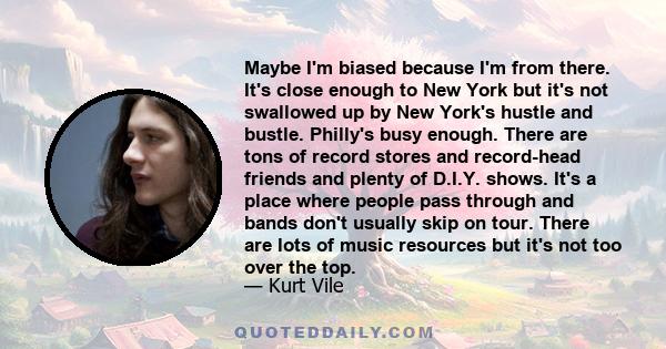 Maybe I'm biased because I'm from there. It's close enough to New York but it's not swallowed up by New York's hustle and bustle. Philly's busy enough. There are tons of record stores and record-head friends and plenty