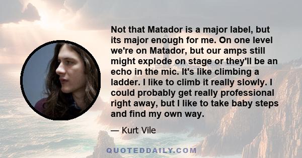 Not that Matador is a major label, but its major enough for me. On one level we're on Matador, but our amps still might explode on stage or they'll be an echo in the mic. It's like climbing a ladder. I like to climb it