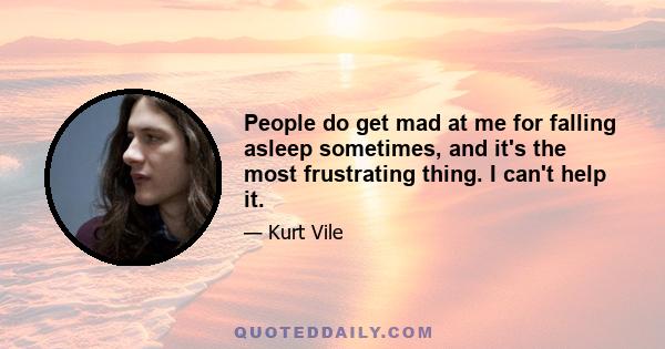 People do get mad at me for falling asleep sometimes, and it's the most frustrating thing. I can't help it.