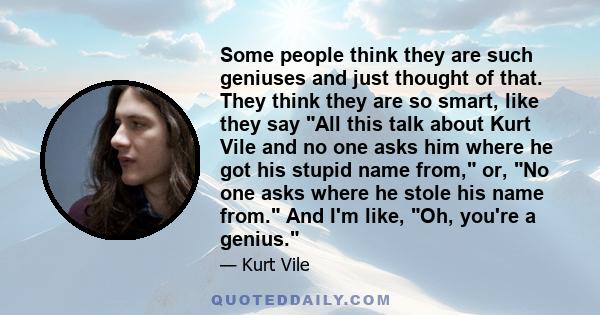 Some people think they are such geniuses and just thought of that. They think they are so smart, like they say All this talk about Kurt Vile and no one asks him where he got his stupid name from, or, No one asks where