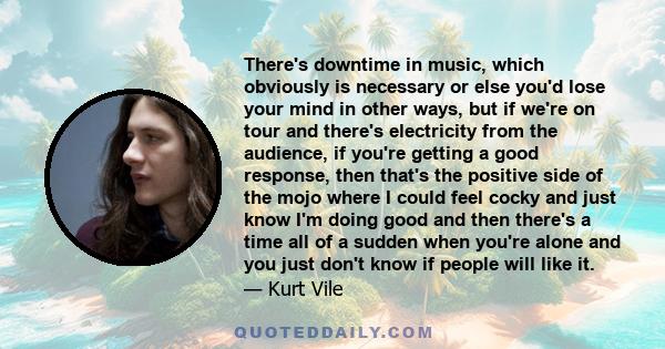 There's downtime in music, which obviously is necessary or else you'd lose your mind in other ways, but if we're on tour and there's electricity from the audience, if you're getting a good response, then that's the