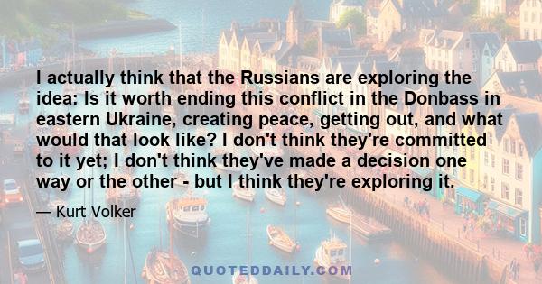 I actually think that the Russians are exploring the idea: Is it worth ending this conflict in the Donbass in eastern Ukraine, creating peace, getting out, and what would that look like? I don't think they're committed