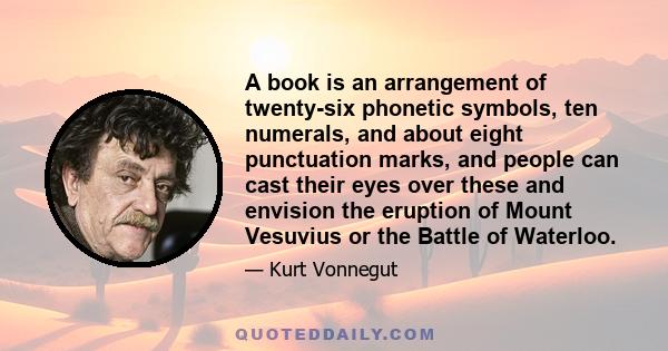 A book is an arrangement of twenty-six phonetic symbols, ten numerals, and about eight punctuation marks, and people can cast their eyes over these and envision the eruption of Mount Vesuvius or the Battle of Waterloo.