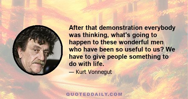 After that demonstration everybody was thinking, what's going to happen to these wonderful men who have been so useful to us? We have to give people something to do with life.