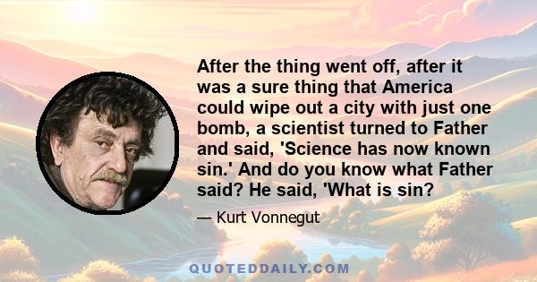 After the thing went off, after it was a sure thing that America could wipe out a city with just one bomb, a scientist turned to Father and said, 'Science has now known sin.' And do you know what Father said? He said,