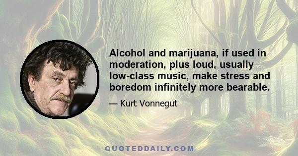 Alcohol and marijuana, if used in moderation, plus loud, usually low-class music, make stress and boredom infinitely more bearable.