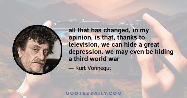 all that has changed, in my opinion, is that, thanks to television, we can hide a great depression. we may even be hiding a third world war