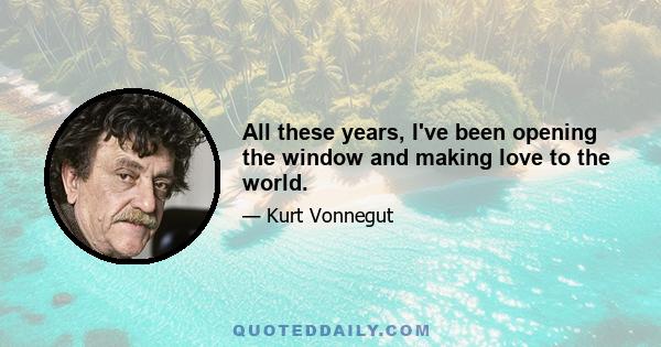 All these years, I've been opening the window and making love to the world.