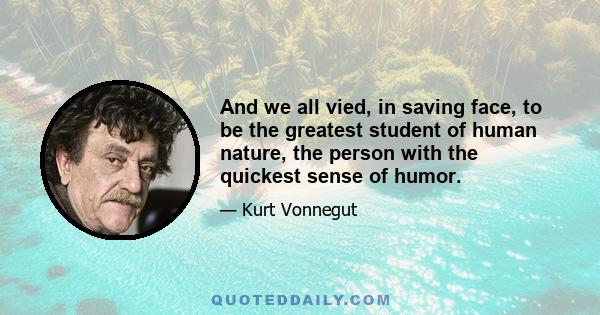 And we all vied, in saving face, to be the greatest student of human nature, the person with the quickest sense of humor.