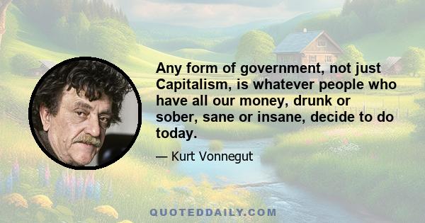 Any form of government, not just Capitalism, is whatever people who have all our money, drunk or sober, sane or insane, decide to do today.