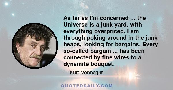 As far as I'm concerned ... the Universe is a junk yard, with everything overpriced. I am through poking around in the junk heaps, looking for bargains. Every so-called bargain ... has been connected by fine wires to a