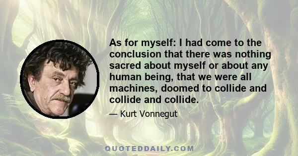 As for myself: I had come to the conclusion that there was nothing sacred about myself or about any human being, that we were all machines, doomed to collide and collide and collide.