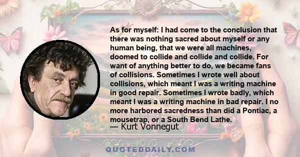 As for myself: I had come to the conclusion that there was nothing sacred about myself or any human being, that we were all machines, doomed to collide and collide and collide. For want of anything better to do, we