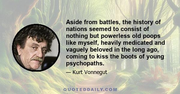 Aside from battles, the history of nations seemed to consist of nothing but powerless old poops like myself, heavily medicated and vaguely beloved in the long ago, coming to kiss the boots of young psychopaths.