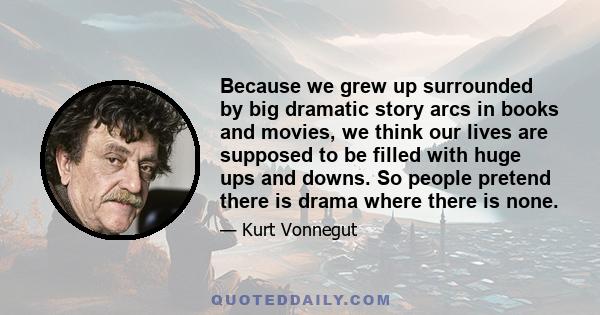 Because we grew up surrounded by big dramatic story arcs in books and movies, we think our lives are supposed to be filled with huge ups and downs. So people pretend there is drama where there is none.