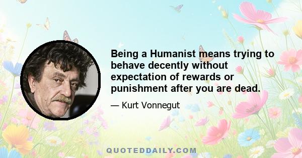 Being a Humanist means trying to behave decently without expectation of rewards or punishment after you are dead.