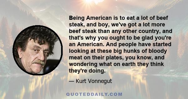 Being American is to eat a lot of beef steak, and boy, we've got a lot more beef steak than any other country, and that's why you ought to be glad you're an American. And people have started looking at these big hunks