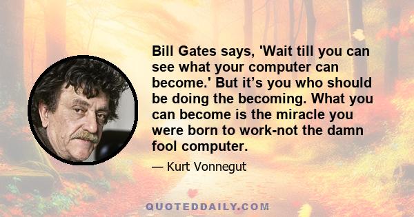 Bill Gates says, 'Wait till you can see what your computer can become.' But it’s you who should be doing the becoming. What you can become is the miracle you were born to work-not the damn fool computer.