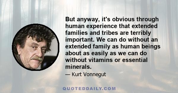 But anyway, it's obvious through human experience that extended families and tribes are terribly important. We can do without an extended family as human beings about as easily as we can do without vitamins or essential 