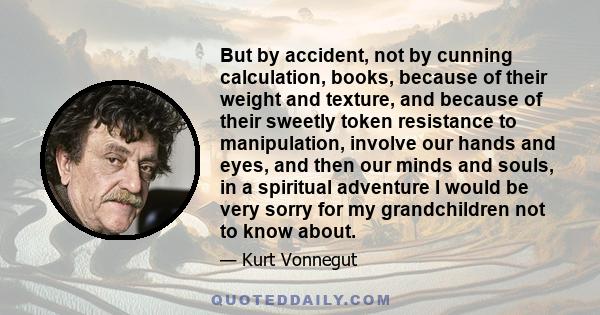 But by accident, not by cunning calculation, books, because of their weight and texture, and because of their sweetly token resistance to manipulation, involve our hands and eyes, and then our minds and souls, in a