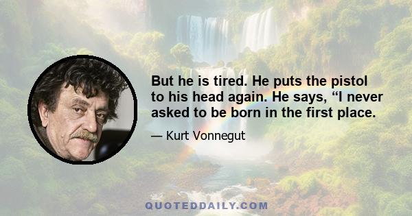 But he is tired. He puts the pistol to his head again. He says, “I never asked to be born in the first place.