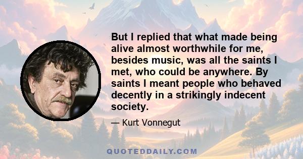 But I replied that what made being alive almost worthwhile for me, besides music, was all the saints I met, who could be anywhere. By saints I meant people who behaved decently in a strikingly indecent society.