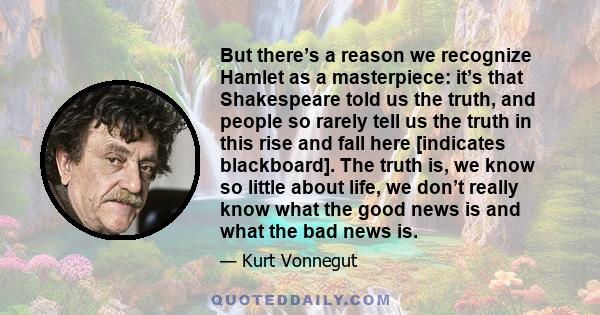 But there’s a reason we recognize Hamlet as a masterpiece: it’s that Shakespeare told us the truth, and people so rarely tell us the truth in this rise and fall here [indicates blackboard]. The truth is, we know so