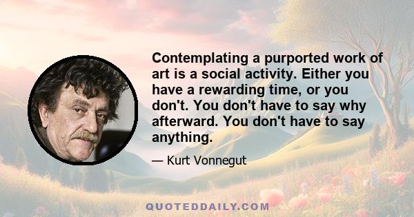 Contemplating a purported work of art is a social activity. Either you have a rewarding time, or you don't. You don't have to say why afterward. You don't have to say anything.