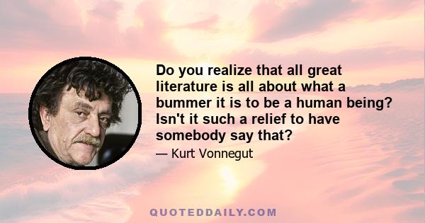 Do you realize that all great literature is all about what a bummer it is to be a human being? Isn't it such a relief to have somebody say that?