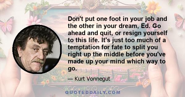 Don't put one foot in your job and the other in your dream, Ed. Go ahead and quit, or resign yourself to this life. It's just too much of a temptation for fate to split you right up the middle before you've made up your 