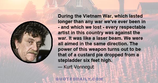 During the Vietnam War, which lasted longer than any war we've ever been in - and which we lost - every respectable artist in this country was against the war. It was like a laser beam. We were all aimed in the same