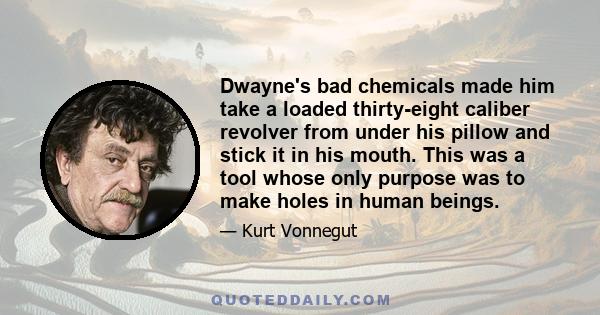 Dwayne's bad chemicals made him take a loaded thirty-eight caliber revolver from under his pillow and stick it in his mouth. This was a tool whose only purpose was to make holes in human beings.