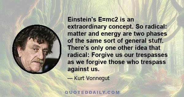 Einstein's E=mc2 is an extraordinary concept. So radical: matter and energy are two phases of the same sort of general stuff. There's only one other idea that radical: Forgive us our trespasses as we forgive those who