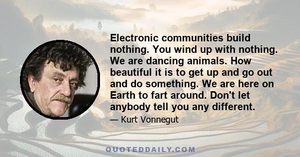 Electronic communities build nothing. You wind up with nothing. We are dancing animals. How beautiful it is to get up and go out and do something. We are here on Earth to fart around. Don't let anybody tell you any