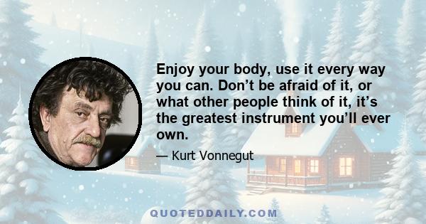 Enjoy your body, use it every way you can. Don’t be afraid of it, or what other people think of it, it’s the greatest instrument you’ll ever own.