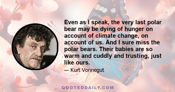 Even as I speak, the very last polar bear may be dying of hunger on account of climate change, on account of us. And I sure miss the polar bears. Their babies are so warm and cuddly and trusting, just like ours.