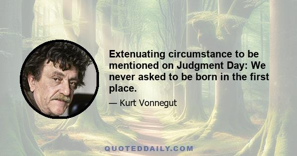 Extenuating circumstance to be mentioned on Judgment Day: We never asked to be born in the first place.