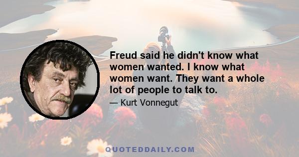 Freud said he didn't know what women wanted. I know what women want. They want a whole lot of people to talk to.