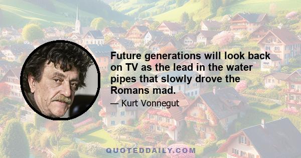 Future generations will look back on TV as the lead in the water pipes that slowly drove the Romans mad.