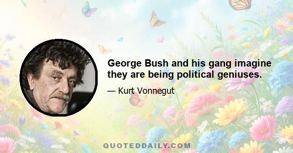 George Bush and his gang imagine they are being political geniuses.