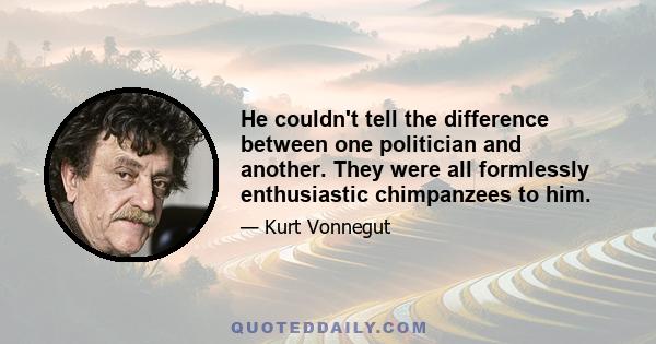 He couldn't tell the difference between one politician and another. They were all formlessly enthusiastic chimpanzees to him.