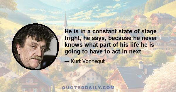 He is in a constant state of stage fright, he says, because he never knows what part of his life he is going to have to act in next