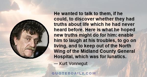 He wanted to talk to them, if he could, to discover whether they had truths about life which he had never heard before. Here is what he hoped new truths might do for him: enable him to laugh at his troubles, to go on