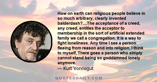 How on earth can religious people believe in so much arbitrary, clearly invented balderdash?....The acceptance of a creed, any creed, entitles the acceptor to membership in the sort of artificial extended family we call 