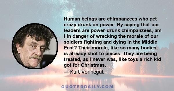 Human beings are chimpanzees who get crazy drunk on power. By saying that our leaders are power-drunk chimpanzees, am I in danger of wrecking the morale of our soldiers fighting and dying in the Middle East? Their